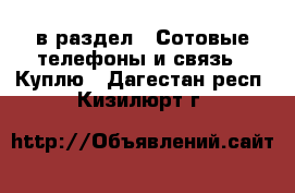  в раздел : Сотовые телефоны и связь » Куплю . Дагестан респ.,Кизилюрт г.